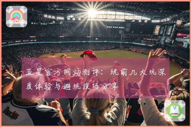 亚星官方网站测评：玩前几大坑深度体验与避坑技巧分享
