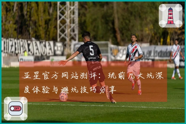 亚星官方网站测评：玩前几大坑深度体验与避坑技巧分享