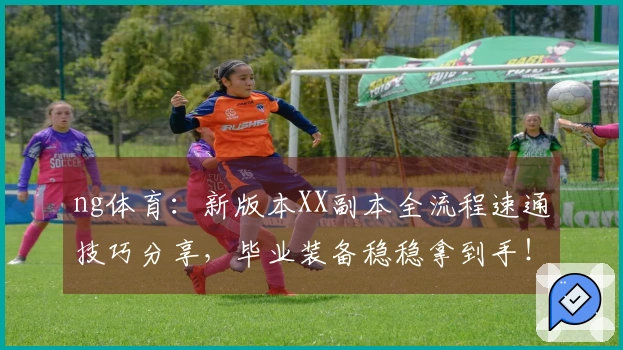 ng体育：新版本XX副本全流程速通技巧分享，毕业装备稳稳拿到手！
