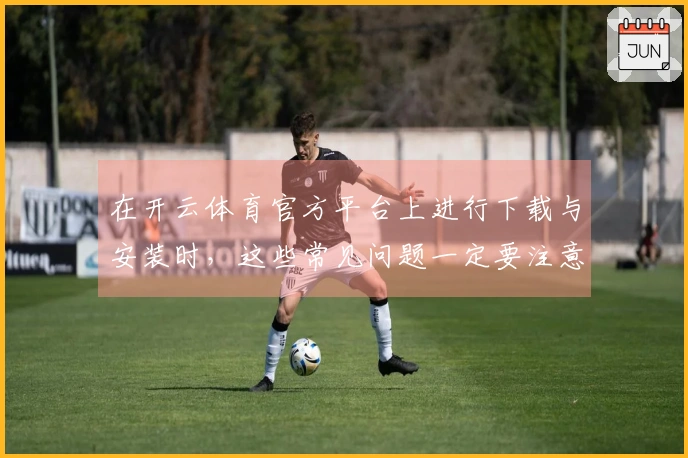 在开云体育官方平台上进行下载与安装时，这些常见问题一定要注意！