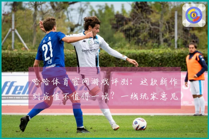 哈哈体育官网游戏评测：这款新作到底值不值得一试？一线玩家意见分享