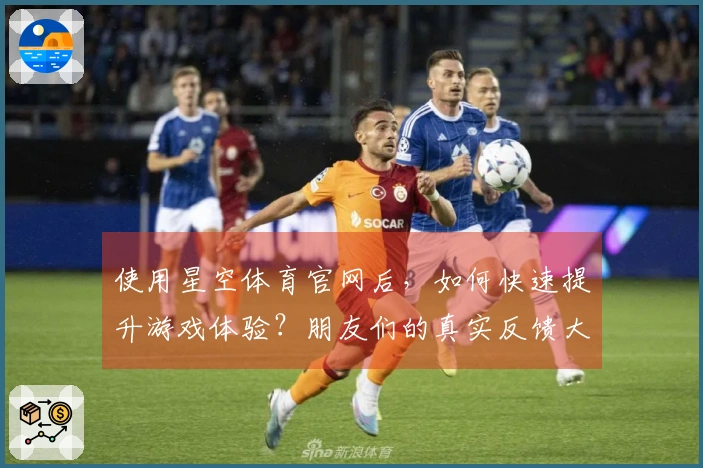 使用星空体育官网后，如何快速提升游戏体验？朋友们的真实反馈大揭秘！