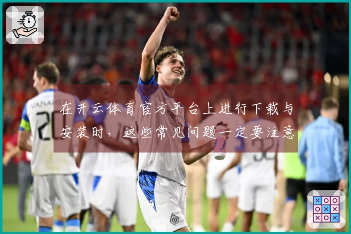 在开云体育官方平台上进行下载与安装时，这些常见问题一定要注意！