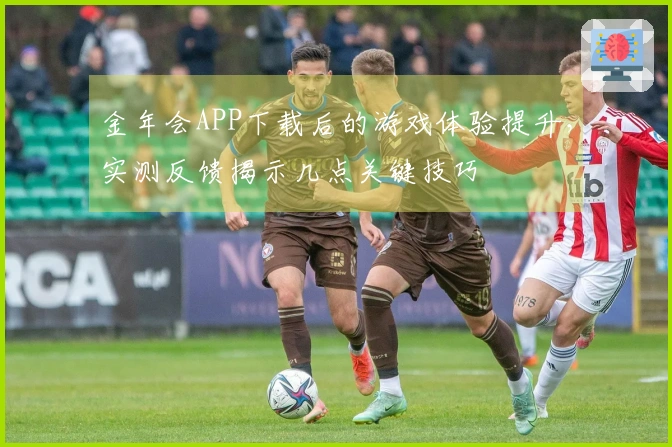 金年会APP下载后的游戏体验提升，实测反馈揭示几点关键技巧